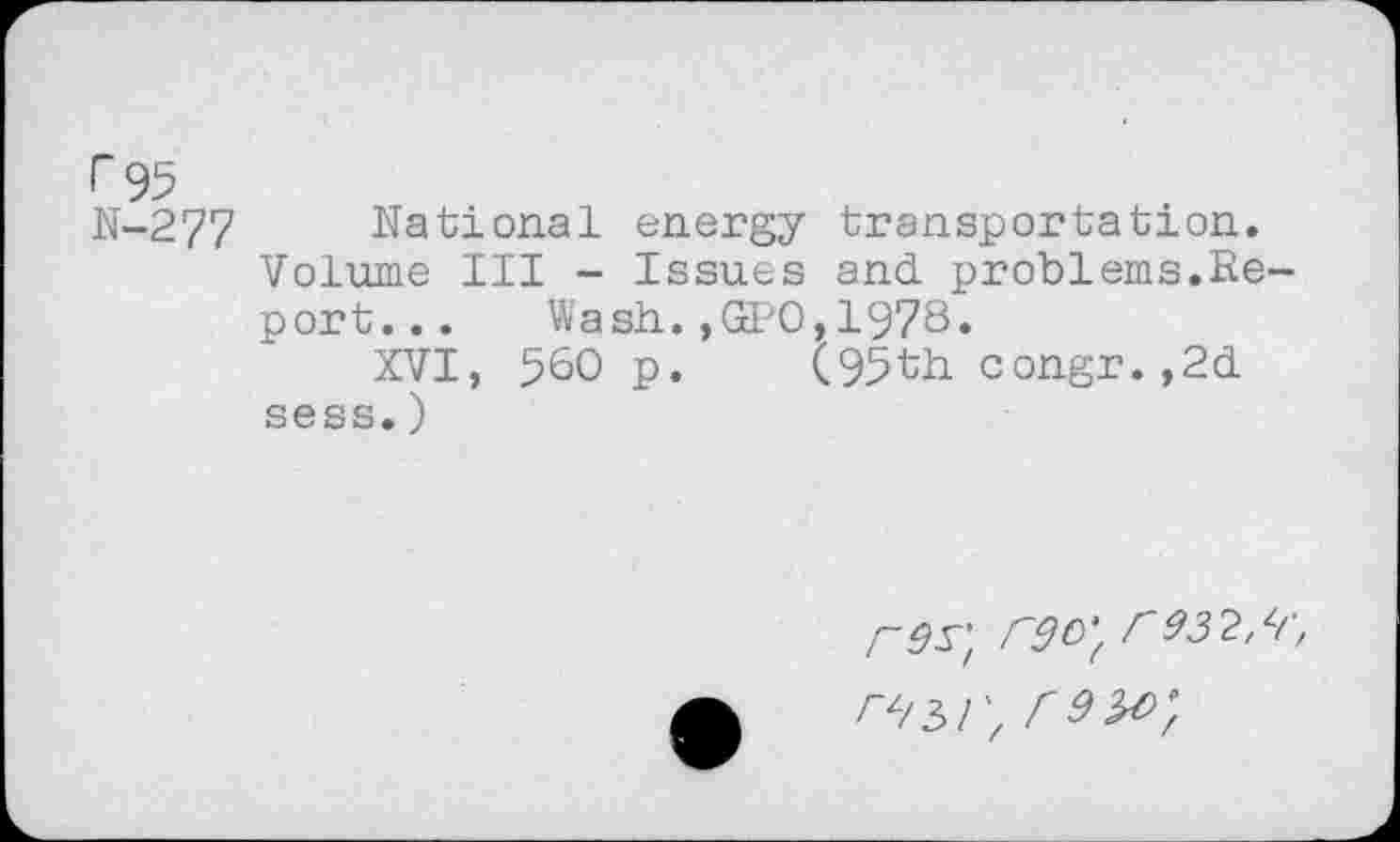 ﻿r 95
N-277 National energy transportation.
Volume III - Issues and problems.Report... Wash.,GPO,1978.
XVI, 560 p. (95th congr.,2d sess.)
r9S"/ rgo‘f f 932,*1', r^T,